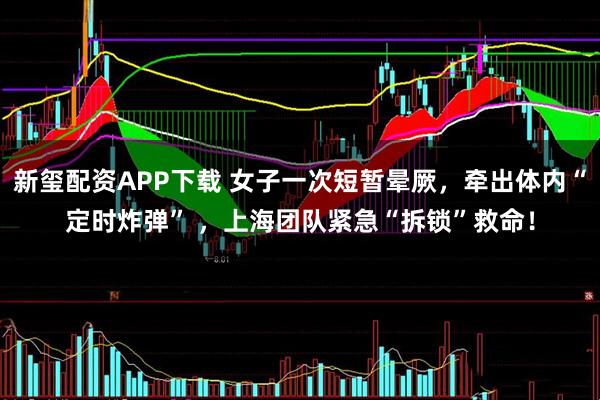 新玺配资APP下载 女子一次短暂晕厥，牵出体内“定时炸弹” ，上海团队紧急“拆锁”救命！