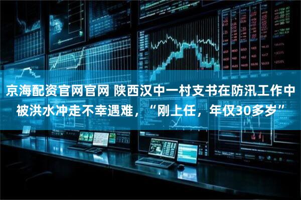 京海配资官网官网 陕西汉中一村支书在防汛工作中被洪水冲走不幸遇难，“刚上任，年仅30多岁”