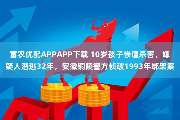 富农优配APPAPP下载 10岁孩子惨遭杀害，嫌疑人潜逃32年，安徽铜陵警方侦破1993年绑架案