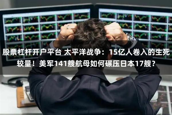 股票杠杆开户平台 太平洋战争：15亿人卷入的生死较量！美军141艘航母如何碾压日本17艘？