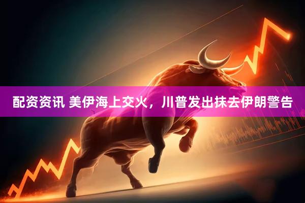 配资资讯 美伊海上交火，川普发出抹去伊朗警告