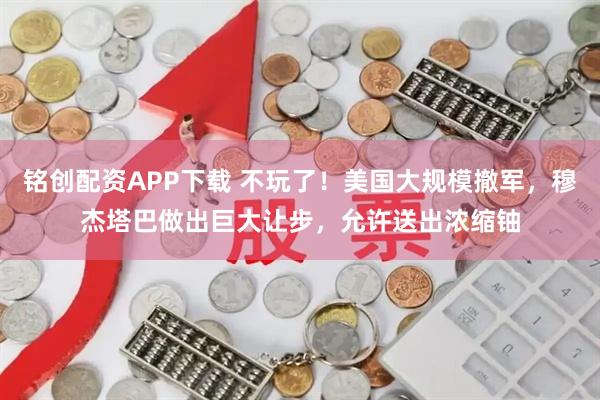 铭创配资APP下载 不玩了！美国大规模撤军，穆杰塔巴做出巨大让步，允许送出浓缩铀