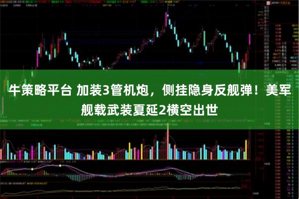 牛策略平台 加装3管机炮，侧挂隐身反舰弹！美军舰载武装夏延2横空出世