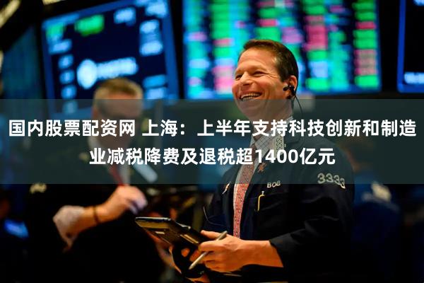 国内股票配资网 上海：上半年支持科技创新和制造业减税降费及退税超1400亿元