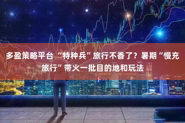 多盈策略平台 “特种兵”旅行不香了？暑期“慢充旅行”带火一批目的地和玩法