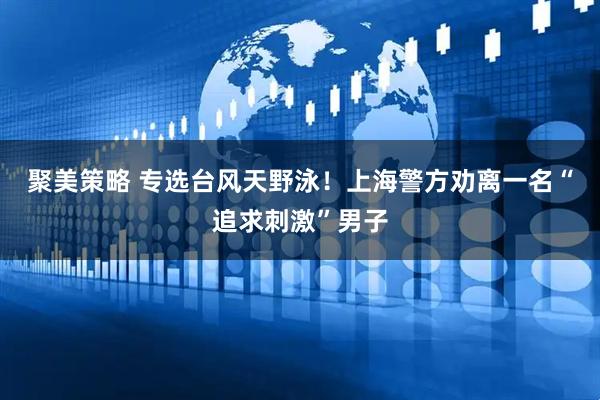 聚美策略 专选台风天野泳！上海警方劝离一名“追求刺激”男子