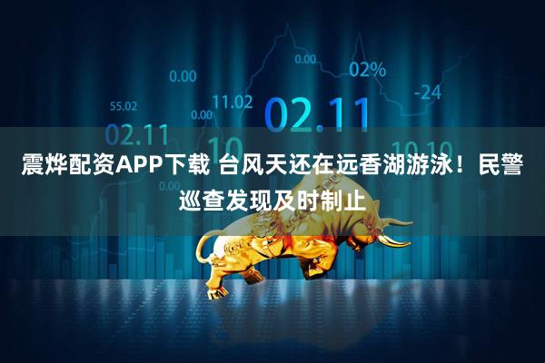震烨配资APP下载 台风天还在远香湖游泳！民警巡查发现及时制止