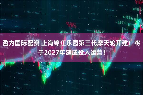盈为国际配资 上海锦江乐园第三代摩天轮开建！将于2027年建成投入运营！