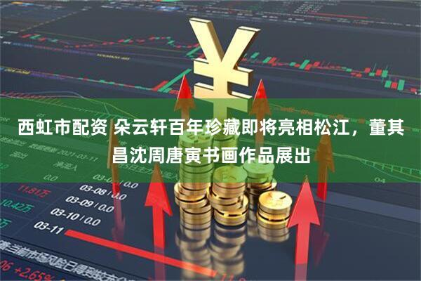 西虹市配资 朵云轩百年珍藏即将亮相松江，董其昌沈周唐寅书画作品展出
