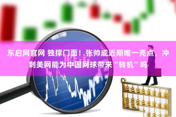 东启网官网 独撑门面！张帅成近期唯一亮点，冲刺美网能为中国网球带来“转机”吗