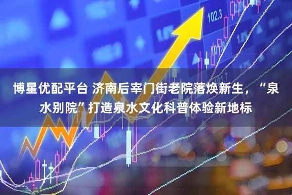博星优配平台 济南后宰门街老院落焕新生,“泉水别院”打造泉水文化科普体验新地标