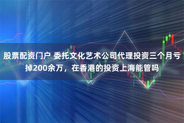 股票配资门户 委托文化艺术公司代理投资三个月亏掉200余万，在香港的投资上海能管吗