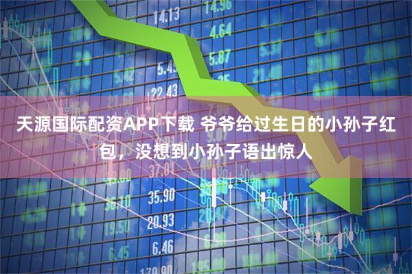 天源国际配资APP下载 爷爷给过生日的小孙子红包，没想到小孙子语出惊人