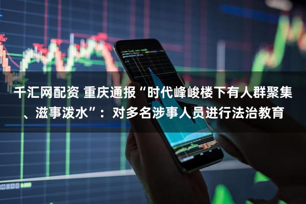 千汇网配资 重庆通报“时代峰峻楼下有人群聚集、滋事泼水”：对多名涉事人员进行法治教育