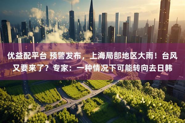 优益配平台 预警发布，上海局部地区大雨！台风又要来了？专家：一种情况下可能转向去日韩